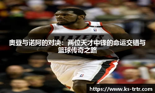 奥登与诺阿的对决：两位天才中锋的命运交错与篮球传奇之路