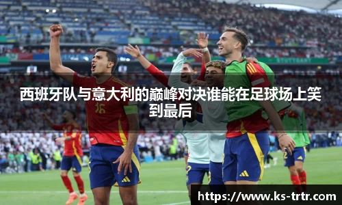 西班牙队与意大利的巅峰对决谁能在足球场上笑到最后